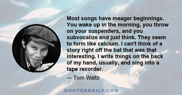 Most songs have meager beginnings. You wake up in the morning, you throw on your suspenders, and you subvocalize and just think. They seem to form like calcium. I can't think of a story right off the bat that was that