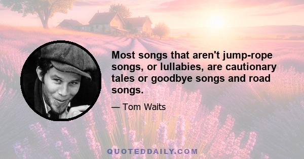 Most songs that aren't jump-rope songs, or lullabies, are cautionary tales or goodbye songs and road songs.