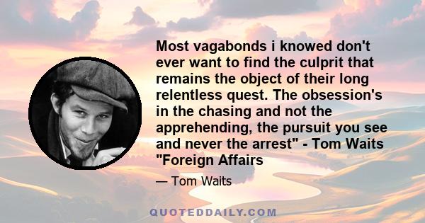 Most vagabonds i knowed don't ever want to find the culprit that remains the object of their long relentless quest. The obsession's in the chasing and not the apprehending, the pursuit you see and never the arrest - Tom 