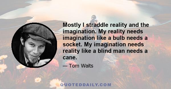 Mostly I straddle reality and the imagination. My reality needs imagination like a bulb needs a socket. My imagination needs reality like a blind man needs a cane.