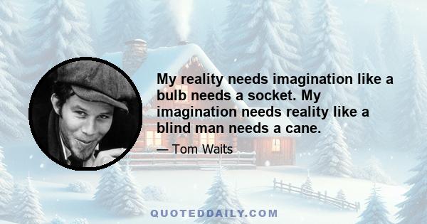 My reality needs imagination like a bulb needs a socket. My imagination needs reality like a blind man needs a cane.