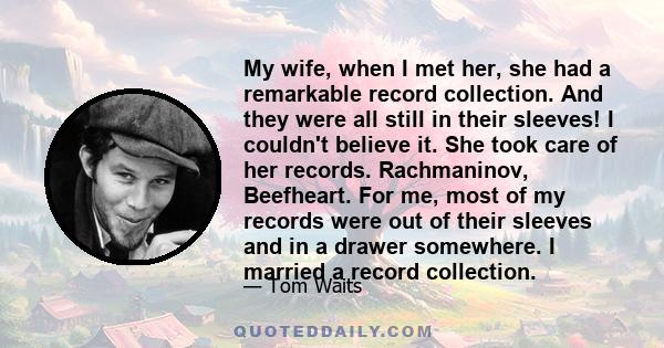 My wife, when I met her, she had a remarkable record collection. And they were all still in their sleeves! I couldn't believe it. She took care of her records. Rachmaninov, Beefheart. For me, most of my records were out 