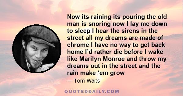 Now its raining its pouring the old man is snoring now I lay me down to sleep I hear the sirens in the street all my dreams are made of chrome I have no way to get back home I’d rather die before I wake like Marilyn