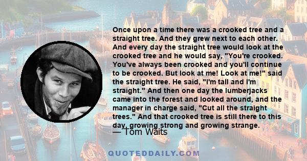 Once upon a time there was a crooked tree and a straight tree. And they grew next to each other. And every day the straight tree would look at the crooked tree and he would say, You're crooked. You've always been