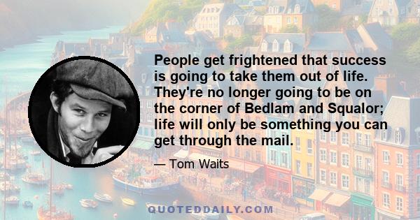 People get frightened that success is going to take them out of life. They're no longer going to be on the corner of Bedlam and Squalor; life will only be something you can get through the mail.