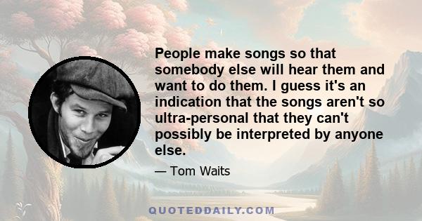 People make songs so that somebody else will hear them and want to do them. I guess it's an indication that the songs aren't so ultra-personal that they can't possibly be interpreted by anyone else.