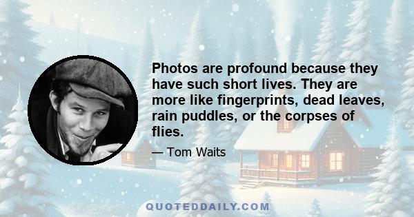 Photos are profound because they have such short lives. They are more like fingerprints, dead leaves, rain puddles, or the corpses of flies.