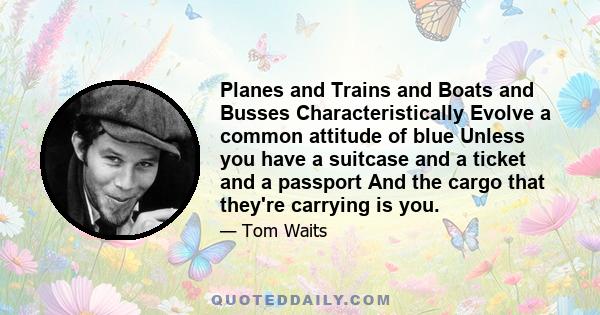 Planes and Trains and Boats and Busses Characteristically Evolve a common attitude of blue Unless you have a suitcase and a ticket and a passport And the cargo that they're carrying is you.