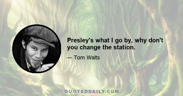 Presley's what I go by, why don't you change the station.