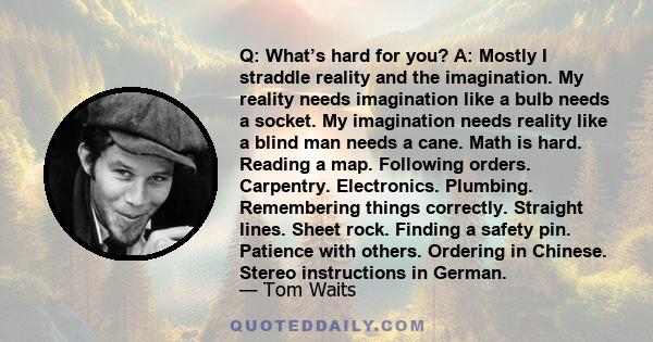 Q: What’s hard for you? A: Mostly I straddle reality and the imagination. My reality needs imagination like a bulb needs a socket. My imagination needs reality like a blind man needs a cane. Math is hard. Reading a map. 