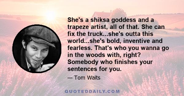 She's a shiksa goddess and a trapeze artist, all of that. She can fix the truck...she's outta this world...she's bold, inventive and fearless. That's who you wanna go in the woods with, right? Somebody who finishes your 