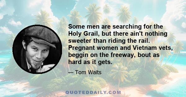 Some men are searching for the Holy Grail, but there ain't nothing sweeter than riding the rail. Pregnant women and Vietnam vets, beggin on the freeway, bout as hard as it gets.