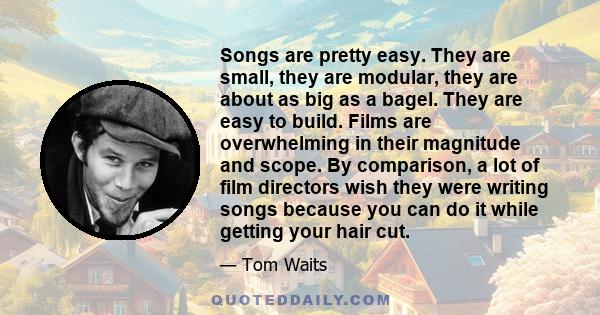 Songs are pretty easy. They are small, they are modular, they are about as big as a bagel. They are easy to build. Films are overwhelming in their magnitude and scope. By comparison, a lot of film directors wish they