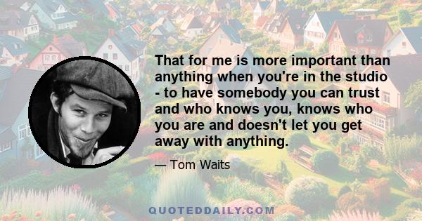 That for me is more important than anything when you're in the studio - to have somebody you can trust and who knows you, knows who you are and doesn't let you get away with anything.