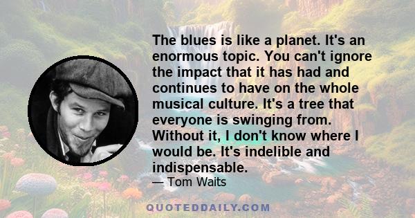 The blues is like a planet. It's an enormous topic. You can't ignore the impact that it has had and continues to have on the whole musical culture. It's a tree that everyone is swinging from. Without it, I don't know