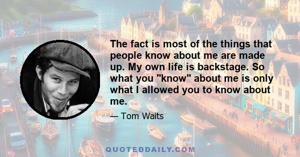 The fact is most of the things that people know about me are made up. My own life is backstage. So what you know about me is only what I allowed you to know about me.