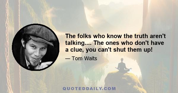 The folks who know the truth aren't talking.... The ones who don't have a clue, you can't shut them up!