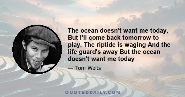 The ocean doesn't want me today, But I'll come back tomorrow to play. The riptide is waging And the life guard's away But the ocean doesn't want me today