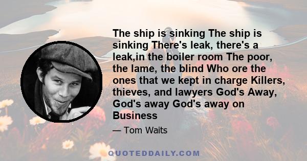 The ship is sinking The ship is sinking There's leak, there's a leak,in the boiler room The poor, the lame, the blind Who ore the ones that we kept in charge Killers, thieves, and lawyers God's Away, God's away God's