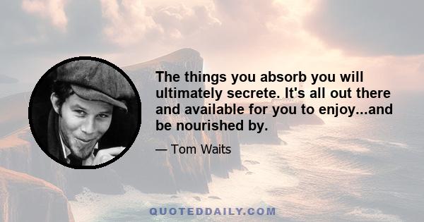 The things you absorb you will ultimately secrete. It's all out there and available for you to enjoy...and be nourished by.