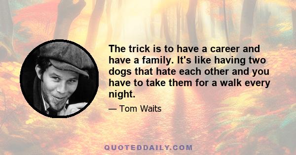 The trick is to have a career and have a family. It's like having two dogs that hate each other and you have to take them for a walk every night.