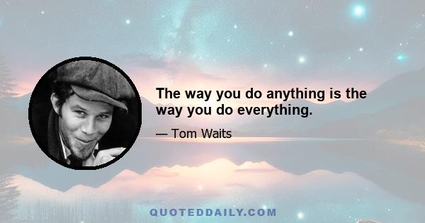 The way you do anything is the way you do everything.