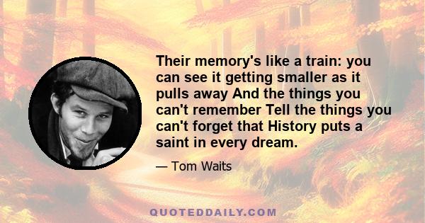 Their memory's like a train: you can see it getting smaller as it pulls away And the things you can't remember Tell the things you can't forget that History puts a saint in every dream.