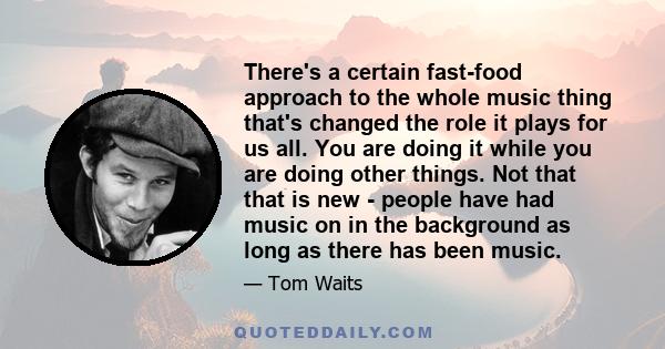 There's a certain fast-food approach to the whole music thing that's changed the role it plays for us all. You are doing it while you are doing other things. Not that that is new - people have had music on in the