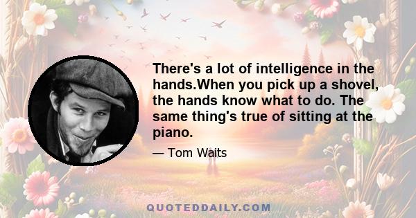 There's a lot of intelligence in the hands.When you pick up a shovel, the hands know what to do. The same thing's true of sitting at the piano.