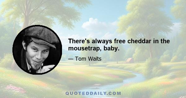 There's always free cheddar in the mousetrap, baby.