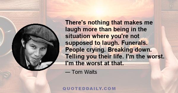 There's nothing that makes me laugh more than being in the situation where you're not supposed to laugh. Funerals. People crying. Breaking down. Telling you their life. I'm the worst. I'm the worst at that.