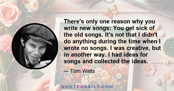 There's only one reason why you write new songs: You get sick of the old songs. It's not that I didn't do anything during the time when I wrote no songs. I was creative, but in another way. I had ideas for songs and