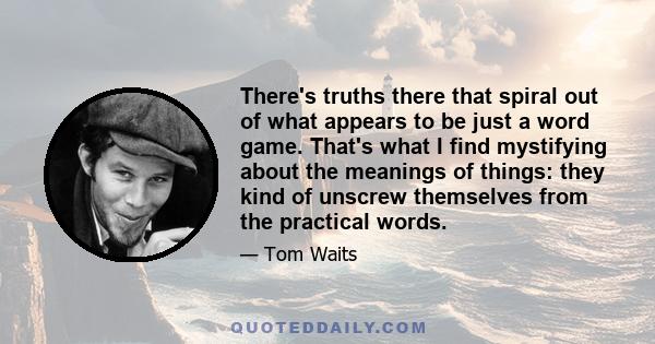 There's truths there that spiral out of what appears to be just a word game. That's what I find mystifying about the meanings of things: they kind of unscrew themselves from the practical words.