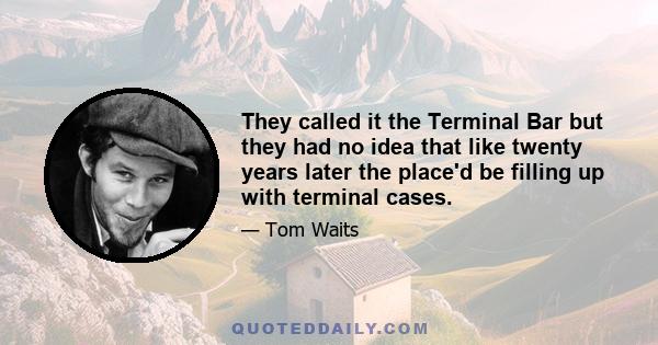 They called it the Terminal Bar but they had no idea that like twenty years later the place'd be filling up with terminal cases.