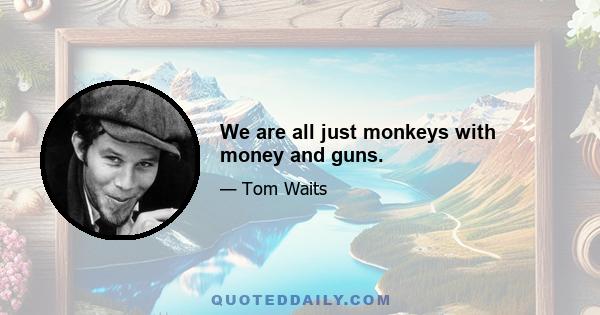 We are all just monkeys with money and guns.