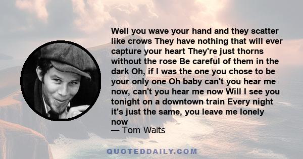 Well you wave your hand and they scatter like crows They have nothing that will ever capture your heart They're just thorns without the rose Be careful of them in the dark Oh, if I was the one you chose to be your only