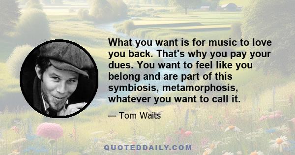 What you want is for music to love you back. That's why you pay your dues. You want to feel like you belong and are part of this symbiosis, metamorphosis, whatever you want to call it.