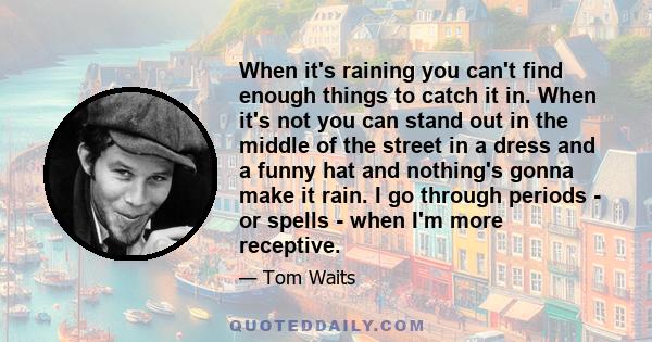 When it's raining you can't find enough things to catch it in. When it's not you can stand out in the middle of the street in a dress and a funny hat and nothing's gonna make it rain. I go through periods - or spells -