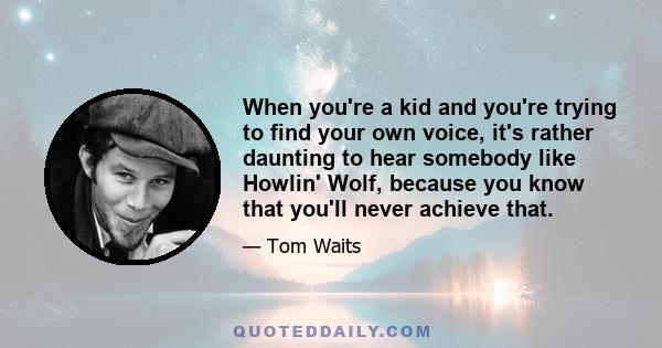 When you're a kid and you're trying to find your own voice, it's rather daunting to hear somebody like Howlin' Wolf, because you know that you'll never achieve that.