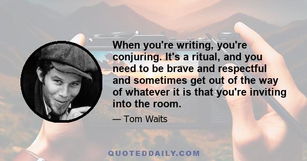 When you're writing‚ you're conjuring. It's a ritual‚ and you need to be brave and respectful and sometimes get out of the way of whatever it is that you're inviting into the room.