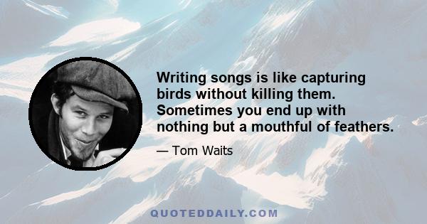 Writing songs is like capturing birds without killing them. Sometimes you end up with nothing but a mouthful of feathers.