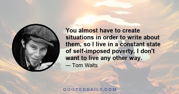 You almost have to create situations in order to write about them, so I live in a constant state of self-imposed poverty. I don't want to live any other way.