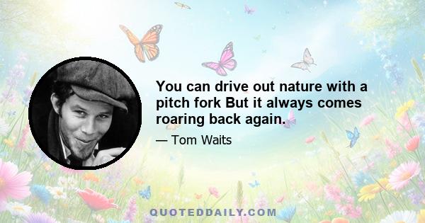 You can drive out nature with a pitch fork But it always comes roaring back again.