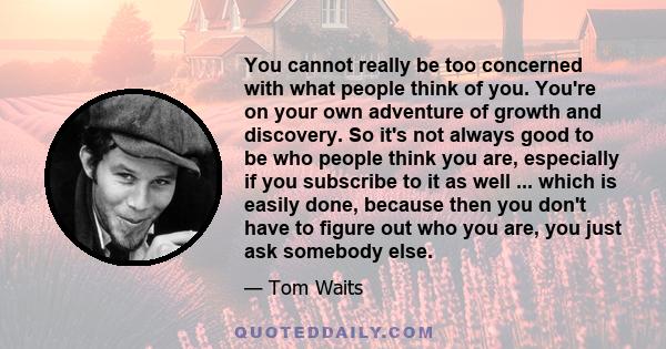 You cannot really be too concerned with what people think of you. You're on your own adventure of growth and discovery. So it's not always good to be who people think you are, especially if you subscribe to it as well