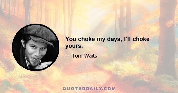 You choke my days, I'll choke yours.