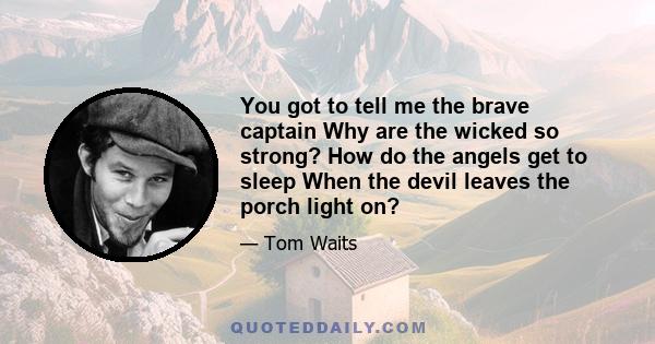 You got to tell me the brave captain Why are the wicked so strong? How do the angels get to sleep When the devil leaves the porch light on?