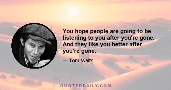 You hope people are going to be listening to you after you're gone. And they like you better after you're gone.