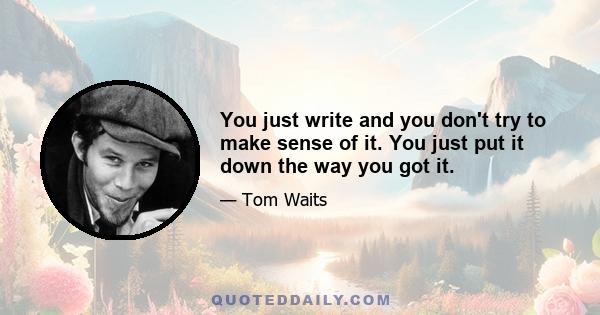 You just write and you don't try to make sense of it. You just put it down the way you got it.