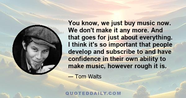 You know, we just buy music now. We don't make it any more. And that goes for just about everything. I think it's so important that people develop and subscribe to and have confidence in their own ability to make music, 