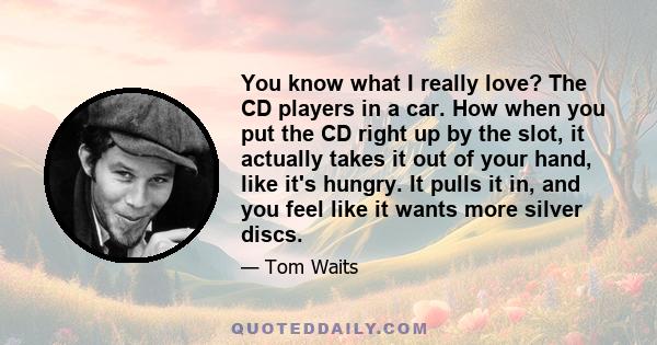 You know what I really love? The CD players in a car. How when you put the CD right up by the slot, it actually takes it out of your hand, like it's hungry. It pulls it in, and you feel like it wants more silver discs.